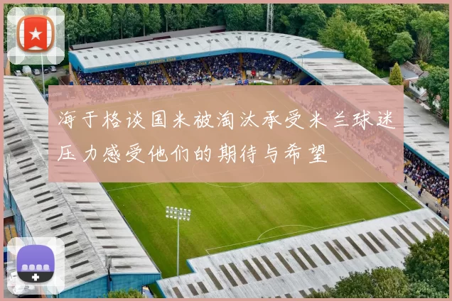 海于格谈国米被淘汰承受米兰球迷压力感受他们的期待与希望