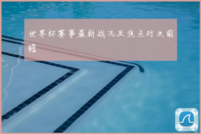 世界杯赛事最新战况及焦点对决前瞻