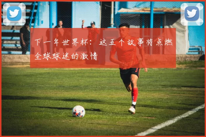 下一年世界杯:这五个故事将点燃全球球迷的激情