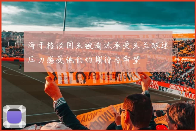 海于格谈国米被淘汰承受米兰球迷压力感受他们的期待与希望