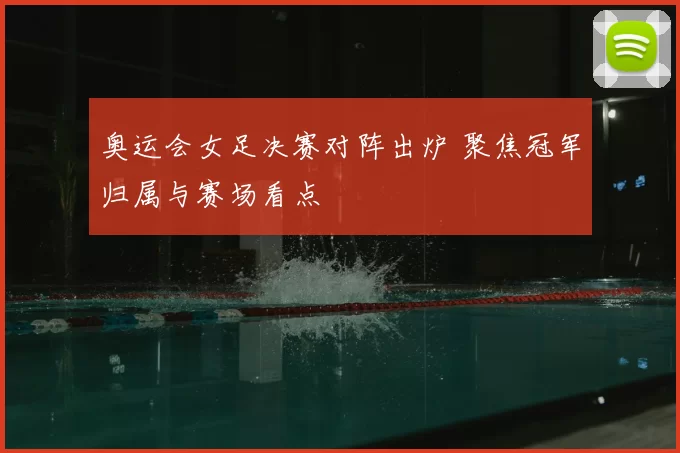 奥运会女足决赛对阵出炉 聚焦冠军归属与赛场看点