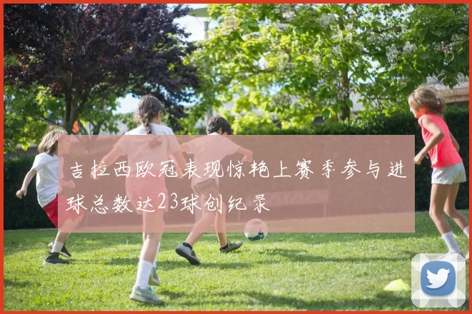 吉拉西欧冠表现惊艳上赛季参与进球总数达23球创纪录
