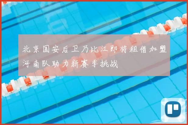 北京国安后卫乃比江即将租借加盟河南队助力新赛季挑战