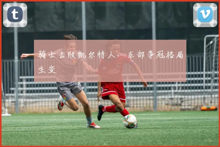 骑士击败凯尔特人，东部争冠格局生变