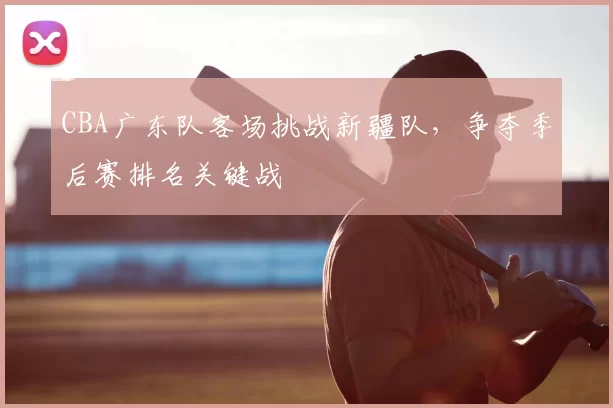 CBA广东队客场挑战新疆队，争夺季后赛排名关键战
