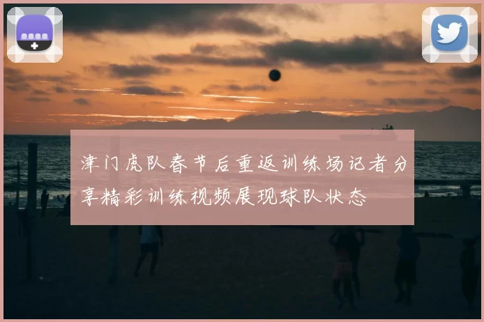 津门虎队春节后重返训练场记者分享精彩训练视频展现球队状态