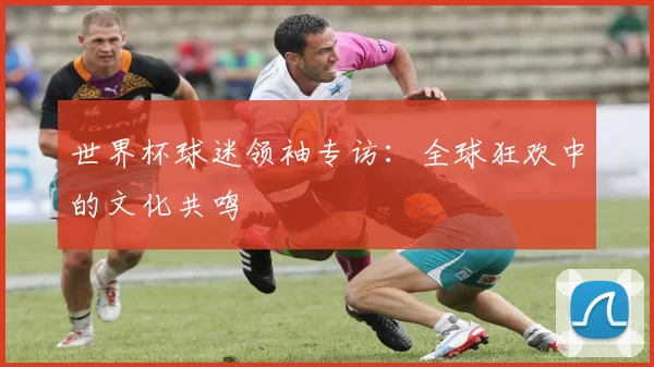 世界杯球迷领袖专访：全球狂欢中的文化共鸣