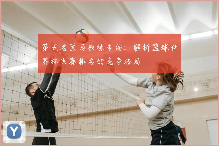 第五名黑马教练专访：解析篮球世界杯决赛排名的竞争格局