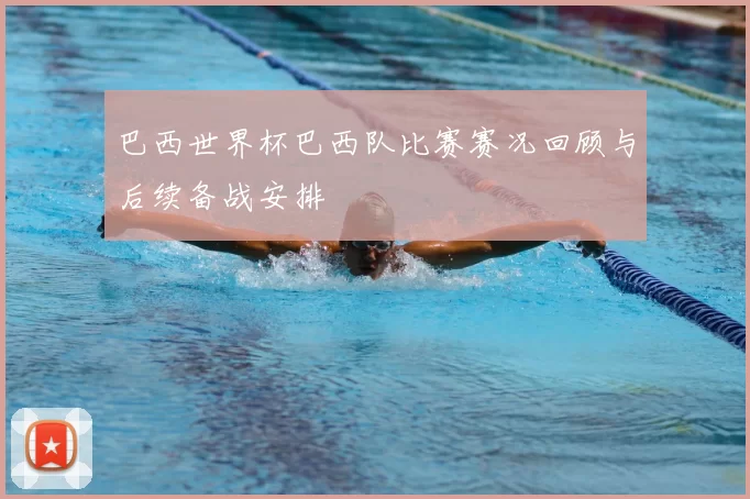 巴西世界杯巴西队比赛赛况回顾与后续备战安排