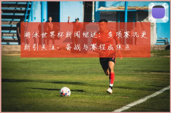 游泳世界杯新闻综述:多项赛况更新引关注,备战与赛程成焦点