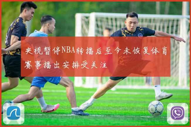 央视暂停NBA转播后至今未恢复体育赛事播出安排受关注