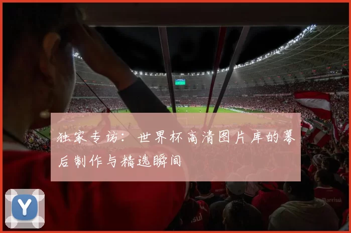 独家专访：世界杯高清图片库的幕后制作与精选瞬间
