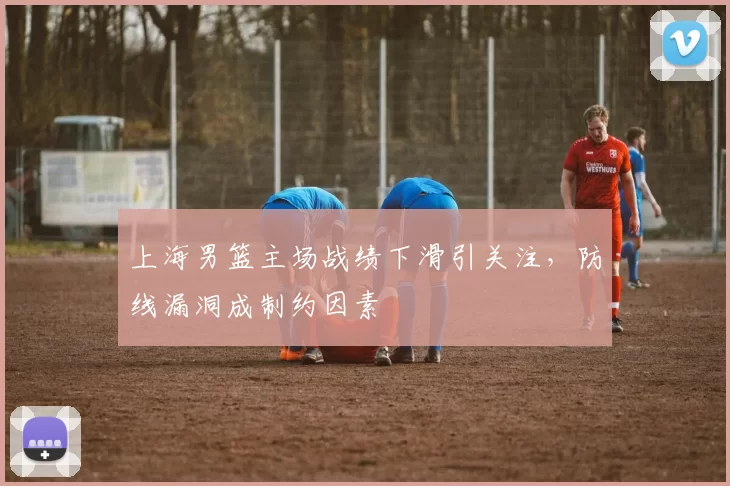 上海男篮主场战绩下滑引关注，防线漏洞成制约因素