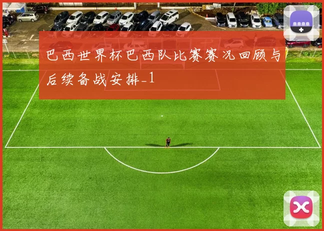 巴西世界杯巴西队比赛赛况回顾与后续备战安排_1