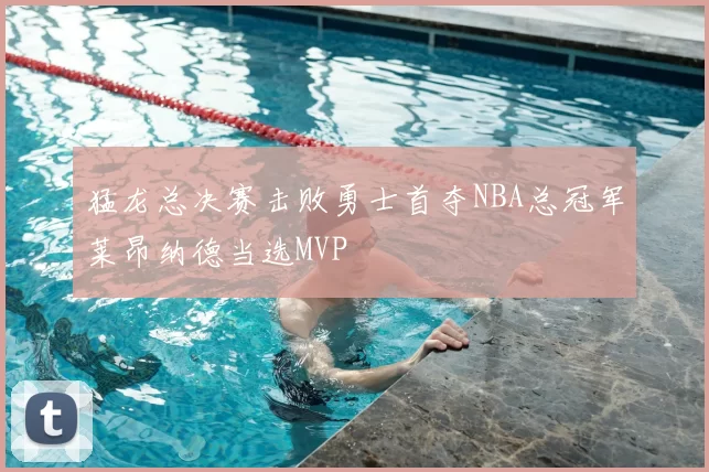 猛龙总决赛击败勇士首夺NBA总冠军莱昂纳德当选MVP