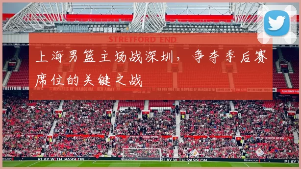 上海男篮主场战深圳，争夺季后赛席位的关键之战