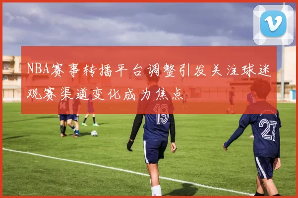 NBA赛事转播平台调整引发关注球迷观赛渠道变化成为焦点