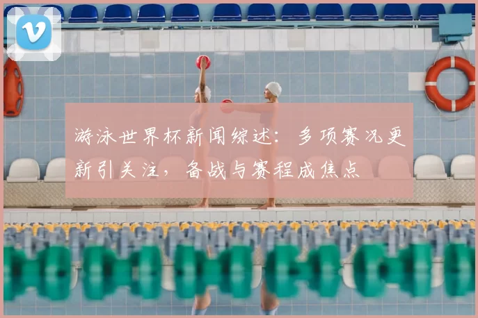 游泳世界杯新闻综述：多项赛况更新引关注，备战与赛程成焦点