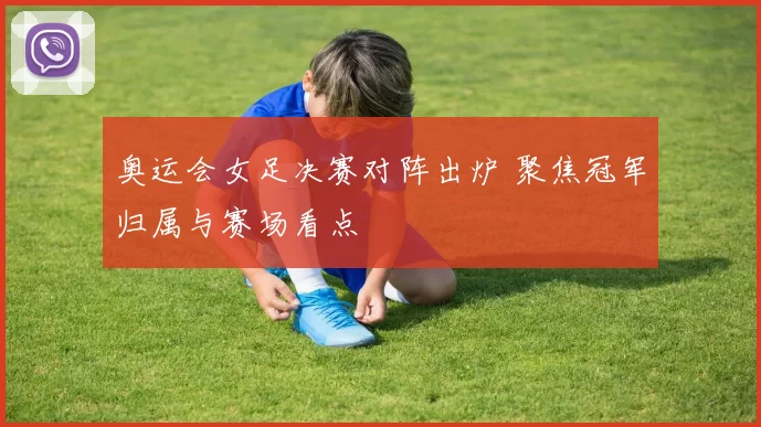 奥运会女足决赛对阵出炉 聚焦冠军归属与赛场看点